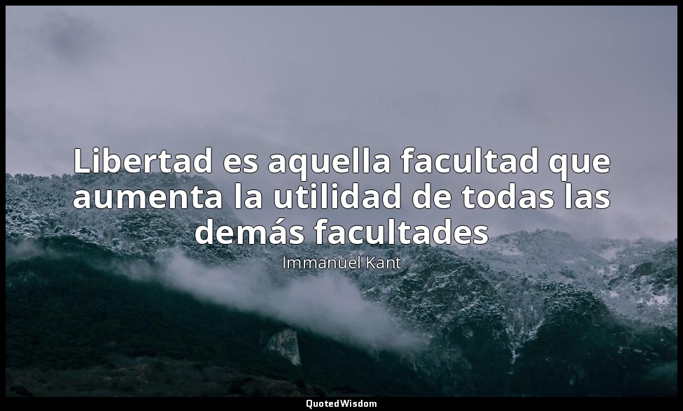 Libertad es aquella facultad que aumenta la utilidad de todas las demás facultad — Immanuel Kant