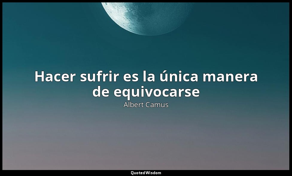 Hacer sufrir es la única manera de equivocarse — Albert Camus