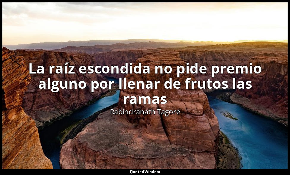 La raíz escondida no pide premio alguno por llenar de frutos las ramas — Rabindranath Tagore