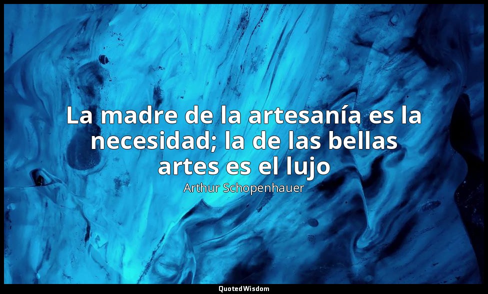 La madre de la artesanía es la necesidad; la de las bellas artes es el lujo — Arthur Schopenhauer