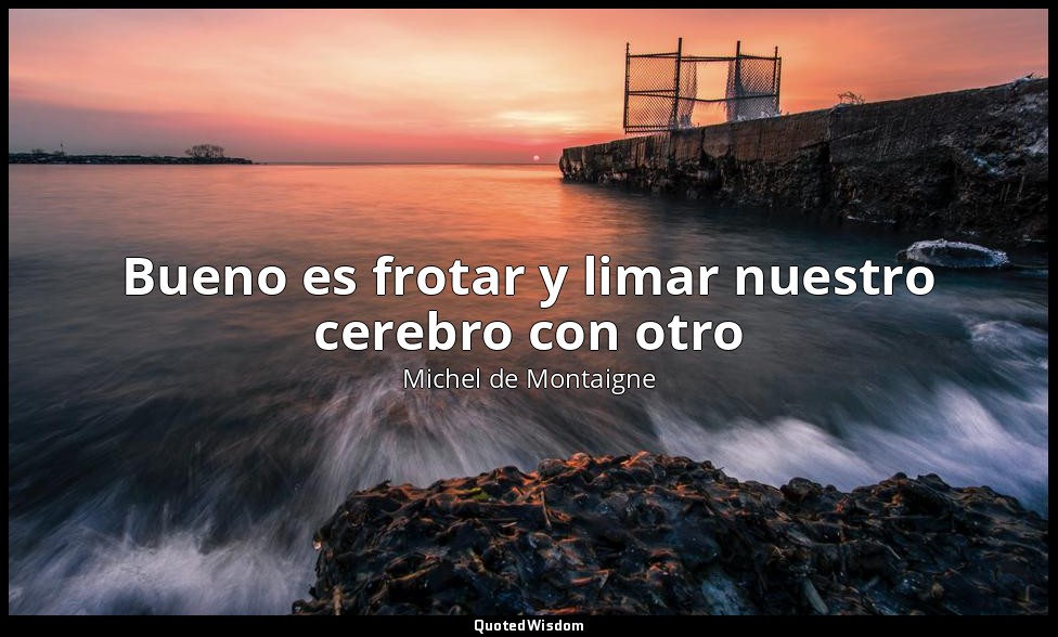 Bueno es frotar y limar nuestro cerebro con otro — Michel de Montaigne