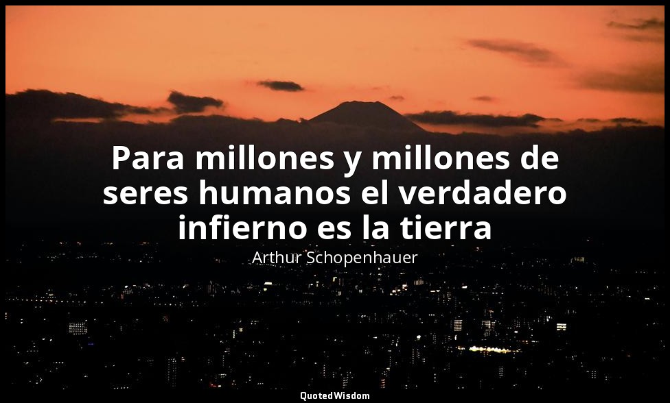 Para millones y millones de seres humanos el verdadero infierno es la tierra — Arthur Schopenhauer