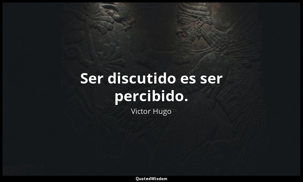 Ser discutido es ser percibido. Victor Hugo