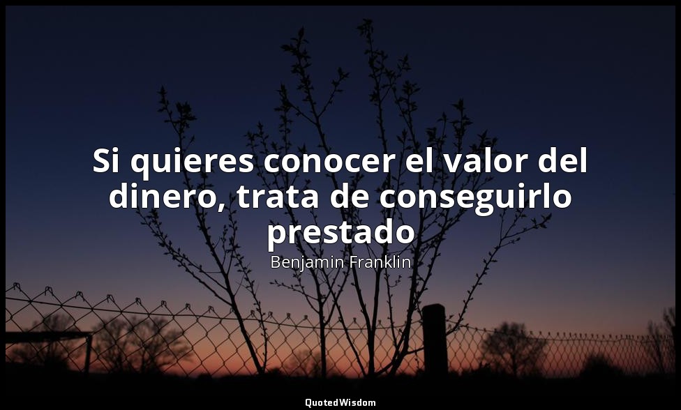 Si quieres conocer el valor del dinero, trata de conseguirlo prestado — Benjamin Franklin