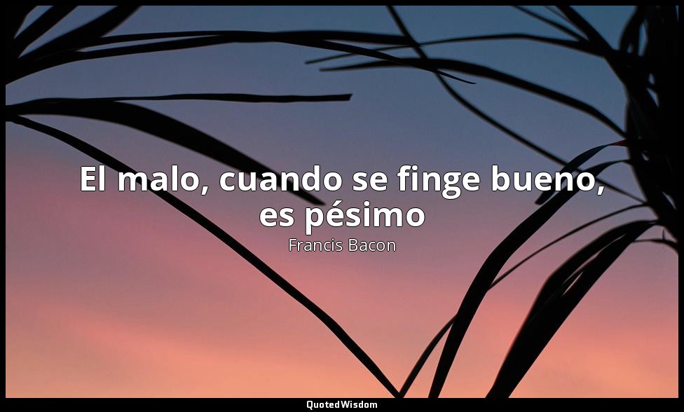 El malo, cuando se finge bueno, es pésimo — Francis Bacon