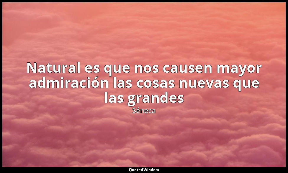 Natural es que nos causen mayor admiración las cosas nuevas que las grandes — Séneca