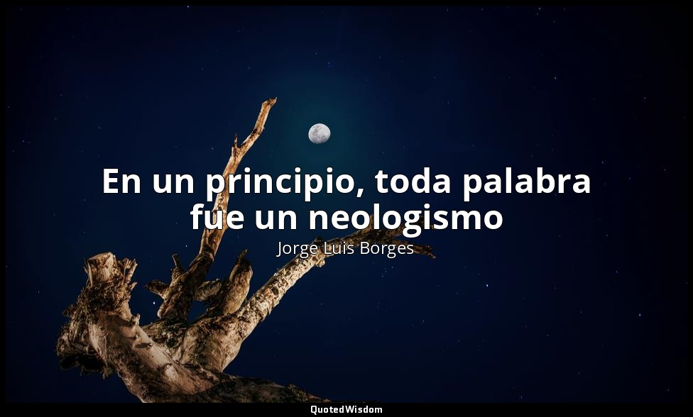 En un principio, toda palabra fue un neologismo — Jorge Luis Borges