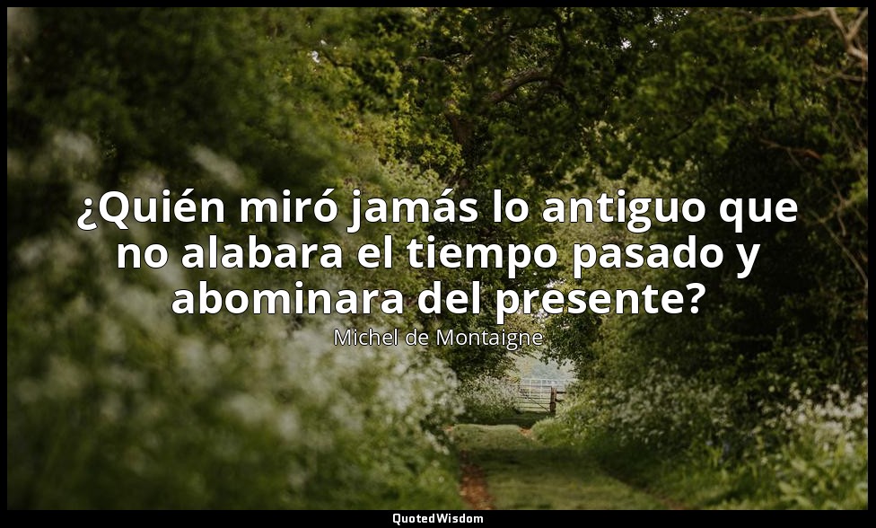 ¿Quién miró jamás lo antiguo que no alabara el tiempo pasado y abominara del pre — Michel de Montaigne