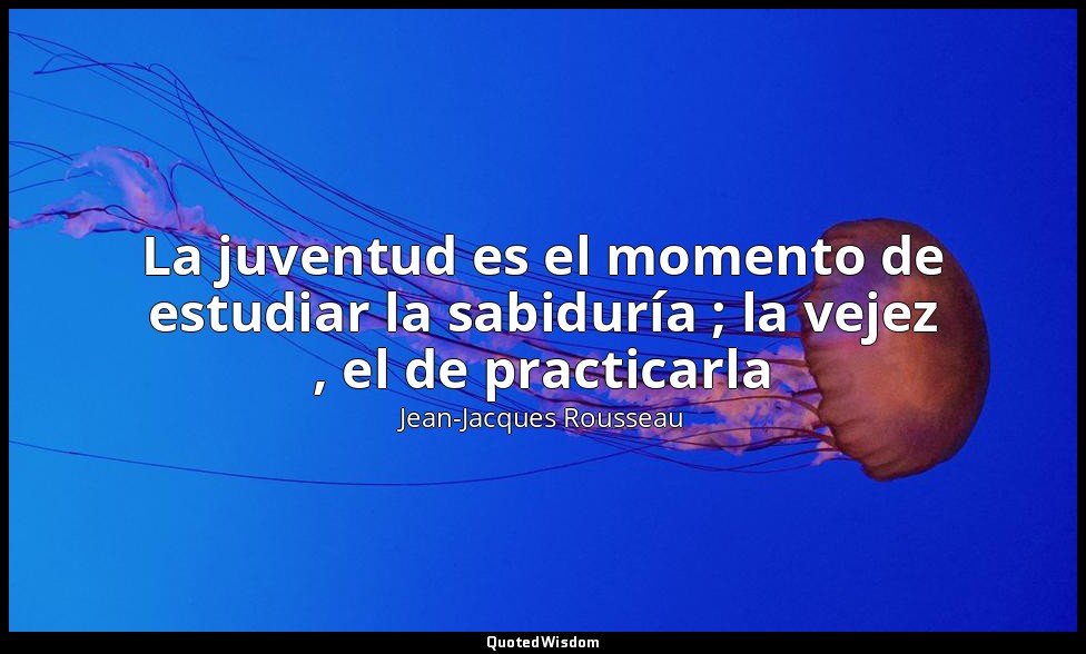 La juventud es el momento de estudiar la sabiduría ; la vejez , el de practicarl — Jean-Jacques Rousseau