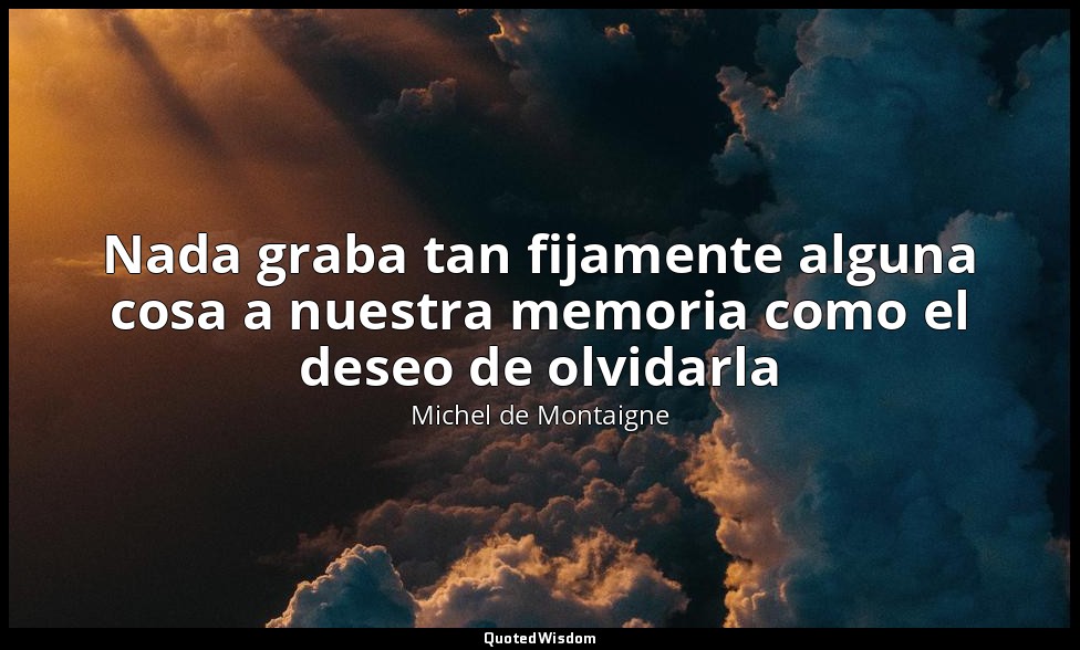 Nada graba tan fijamente alguna cosa a nuestra memoria como el deseo de olvidarl — Michel de Montaigne