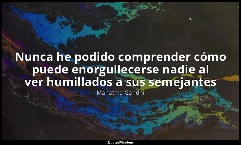 Nunca he podido comprender cómo puede enorgullecerse nadie al ver humillados a s — Mahatma Gandhi