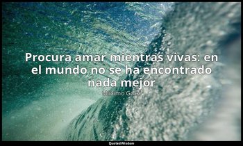 «Procura amar mientras vivas: en el mundo no se ha encontrado nada mejor». — Máximo Gorki