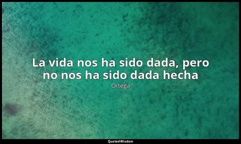 «La vida nos ha sido dada, pero no nos ha sido dada hecha ». — Ortega