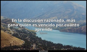 «En la discusión razonada, más gana quien es vencido por cuanto aprende». — Epicuro