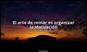 «El arte de reinar es organizar la idolización ». — George Bernard Shaw