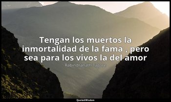 «Tengan los muertos la inmortalidad de la fama , pero sea para los vivos la del  — Rabindranath Tagore