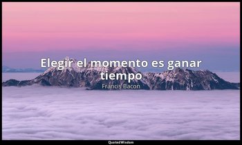 «Elegir el momento es ganar tiempo». — Francis Bacon