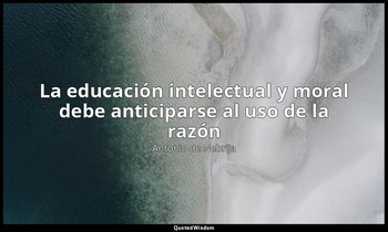 «La educación intelectual y moral debe anticiparse al uso de la razón ». — Antonio de Nebrija