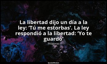 «La libertad dijo un día a la ley: ‘Tú me estorbas’. La ley respondió a la liber — Pitágoras