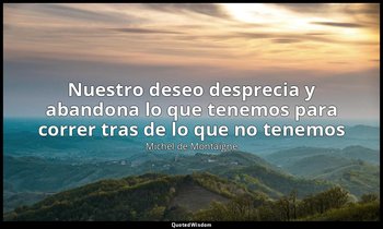 «Nuestro deseo desprecia y abandona lo que tenemos para correr tras de lo que no — Michel de Montaigne