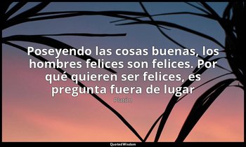 «Poseyendo las cosas buenas, los hombres felices son felices. Por qué quieren se — Platón