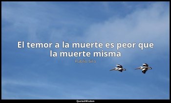 «El temor a la muerte es peor que la muerte misma». — Publio Siro