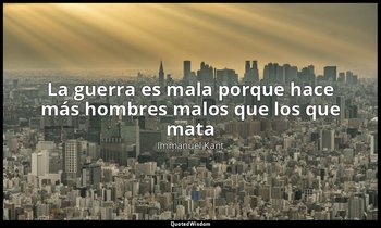 «La guerra es mala porque hace más hombres malos que los que mata». — Immanuel Kant