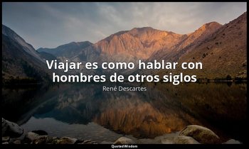 « Viajar es como hablar con hombres de otros siglos». — René Descartes