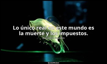 Lo único real en este mundo es la muerte y los impuestos. — Benjamin Franklin