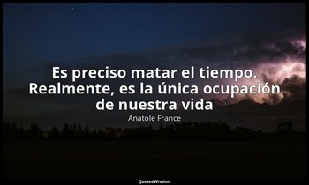 «Es preciso matar el tiempo. Realmente, es la única ocupación de nuestra vida». — Anatole France