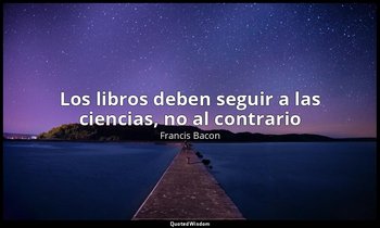 «Los libros deben seguir a las ciencias, no al contrario». — Francis Bacon