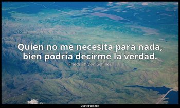Quien no me necesita para nada, bien podría decirme la verdad. — Friedrich von Schiller