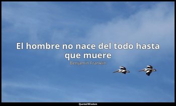 «El hombre no nace del todo hasta que muere». — Benjamin Franklin