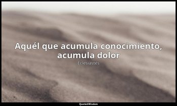 «Aquél que acumula conocimiento, acumula dolor». — Eclesiastés