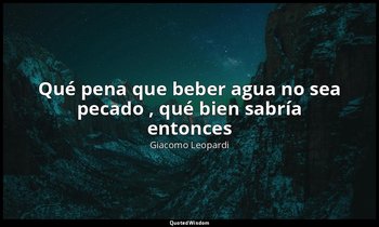 «Qué pena que beber agua no sea pecado , qué bien sabría entonces». — Giacomo Leopardi