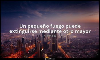 «Un pequeño fuego puede extinguirse mediante otro mayor». — Aristóteles
