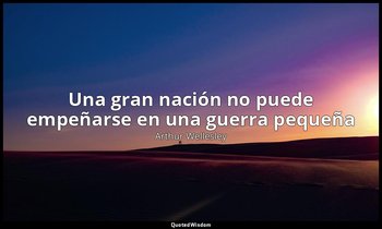 «Una gran nación no puede empeñarse en una guerra pequeña». — Arthur Wellesley