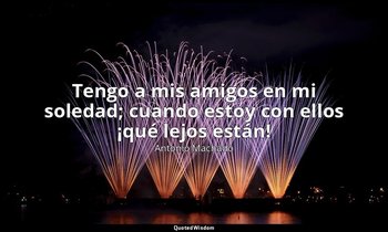 «Tengo a mis amigos en mi soledad; cuando estoy con ellos ¡qué lejos están!». — Antonio Machado