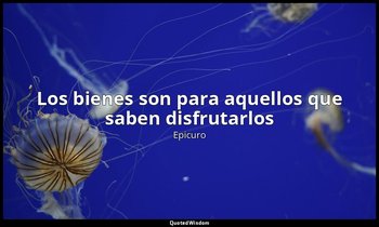 «Los bienes son para aquellos que saben disfrutarlos ». — Epicuro