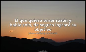 «El que quiera tener razón y habla solo, de seguro logrará su objetivo ». — Johann Wolfgang von Goethe