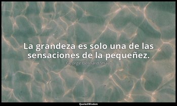 La grandeza es solo una de las sensaciones de la pequeñez. — George Bernard Shaw