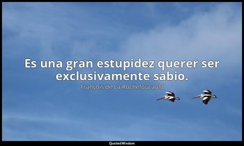 Es una gran estupidez querer ser exclusivamente sabio. — François de La Rochefoucauld