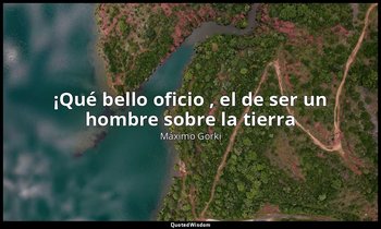 «¡Qué bello oficio , el de ser un hombre sobre la tierra». — Máximo Gorki