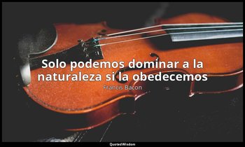 «Solo podemos dominar a la naturaleza si la obedecemos ». — Francis Bacon