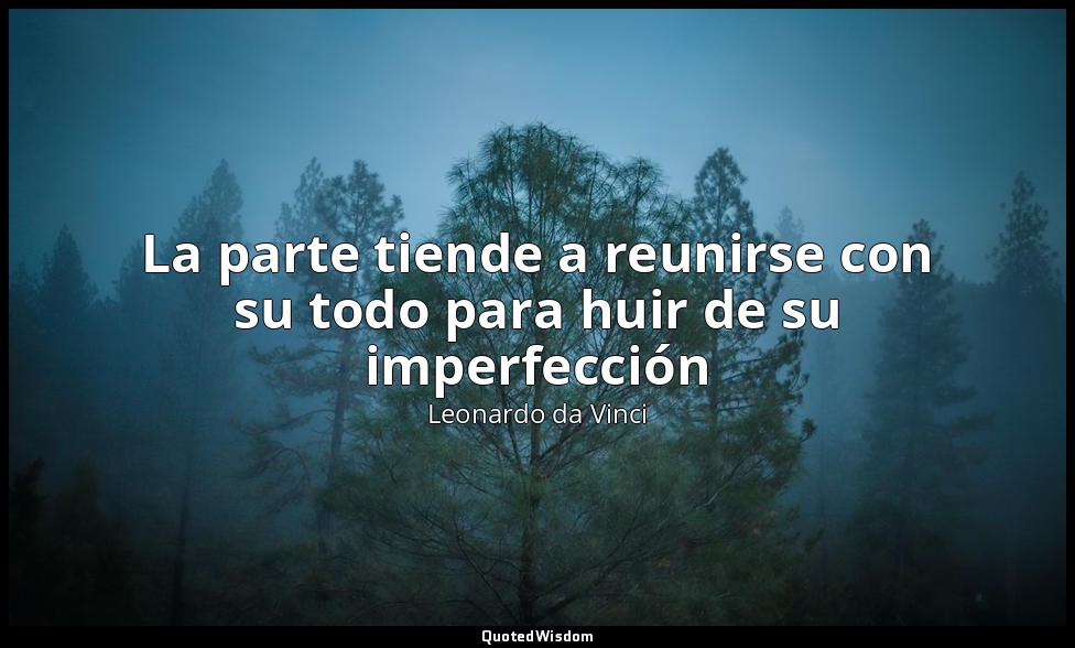 La parte tiende a reunirse con su todo para huir de su imperfección — Leonardo da Vinci