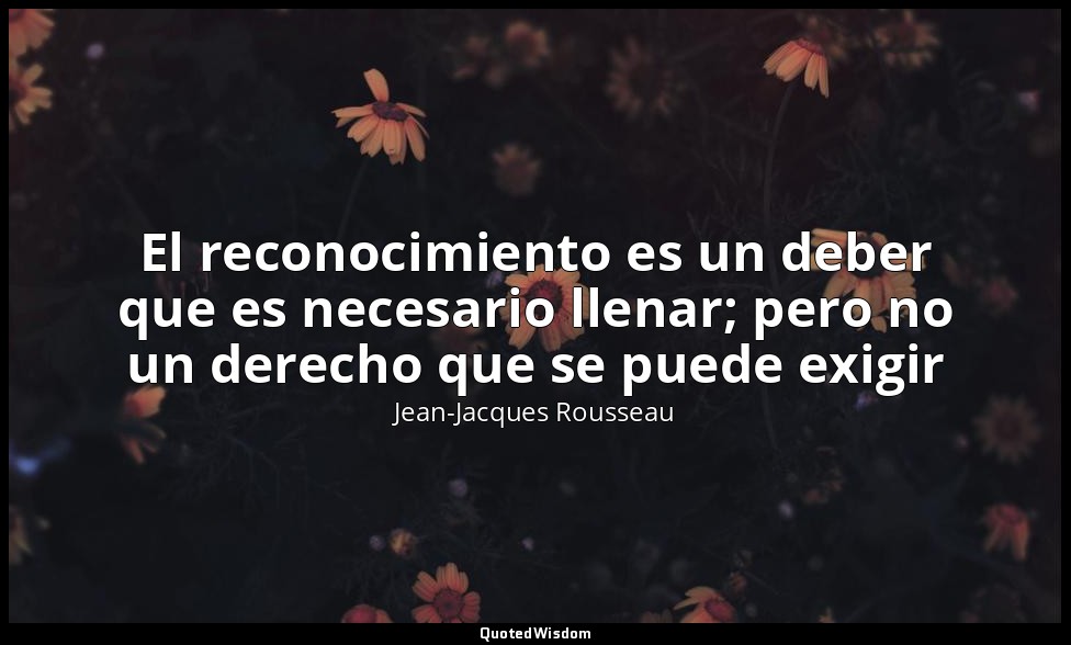 El reconocimiento es un deber que es necesario llenar; pero no un derecho que se — Jean-Jacques Rousseau