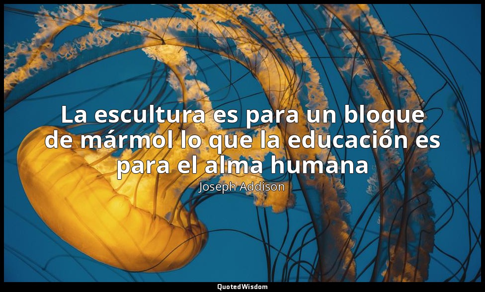 La escultura es para un bloque de mármol lo que la educación es para el alma hum — Joseph Addison
