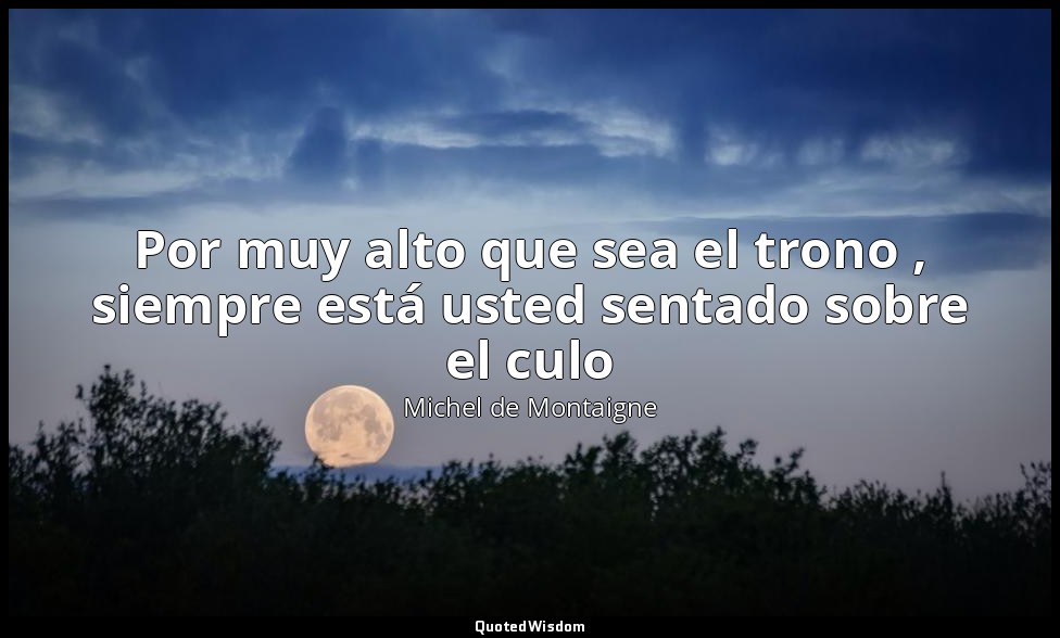 Por muy alto que sea el trono , siempre está usted sentado sobre el culo — Michel de Montaigne