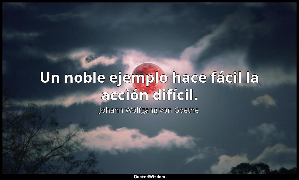 Un noble ejemplo hace fácil la acción difícil. Johann Wolfgang von Goethe