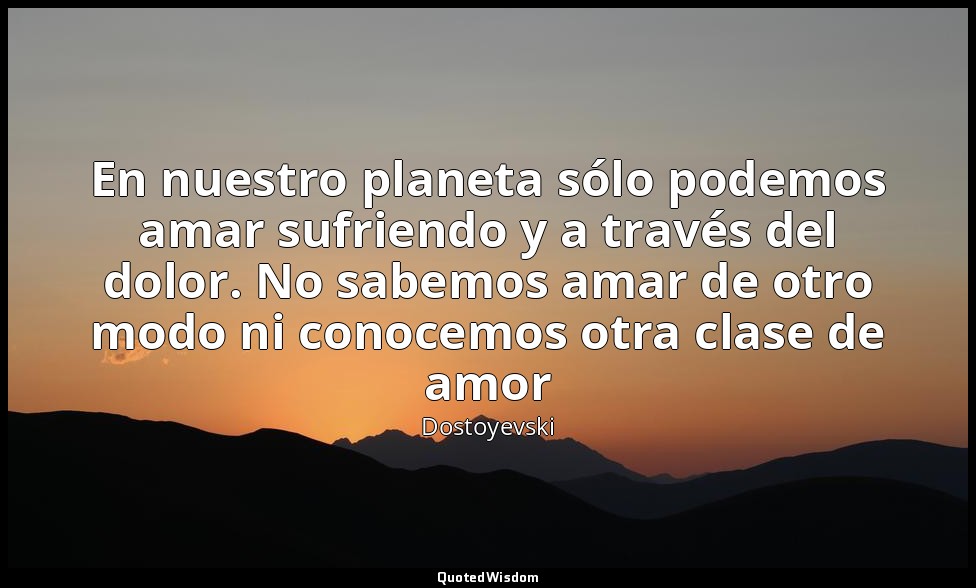 En nuestro planeta sólo podemos amar sufriendo y a través del dolor. No sabemos  — Dostoyevski